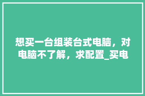 想买一台组装台式电脑，对电脑不了解，求配置_买电脑怎么看配置台式电脑