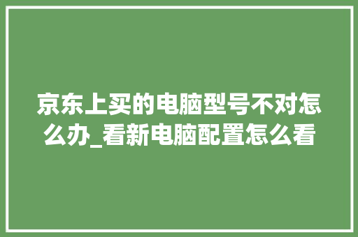 京东上买的电脑型号不对怎么办_看新电脑配置怎么看型号啊