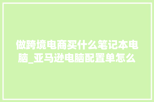 做跨境电商买什么笔记本电脑_亚马逊电脑配置单怎么看的