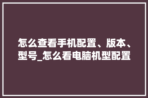 怎么查看手机配置、版本、型号_怎么看电脑机型配置参数
