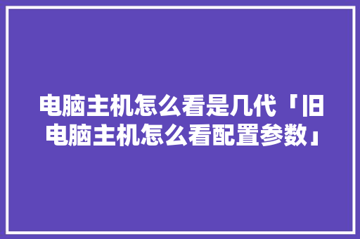 电脑主机怎么看是几代「旧电脑主机怎么看配置参数」 电脑主机怎么看是几代「旧电脑主机怎么看配置参数」 电脑基础