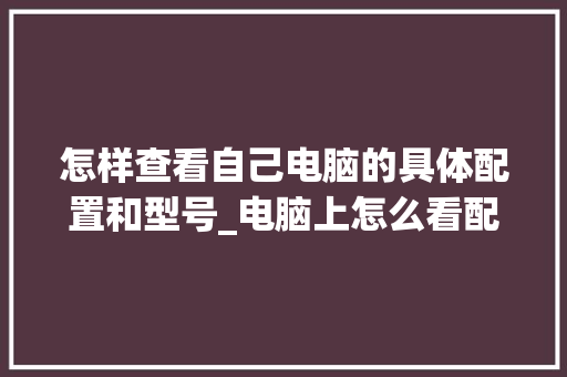 怎样查看自己电脑的具体配置和型号_电脑上怎么看配置和型号参数 编程语言