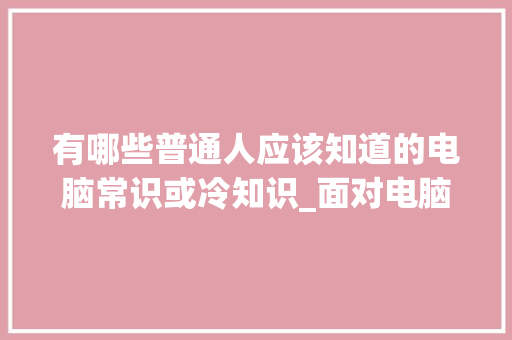 有哪些普通人应该知道的电脑常识或冷知识_面对电脑基础知识怎么学 有哪些普通人应该知道的电脑常识或冷知识_面对电脑基础知识怎么学