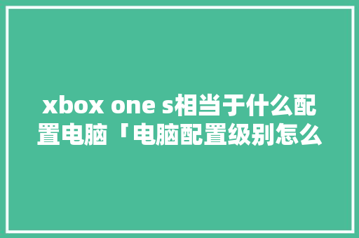 xbox one s相当于什么配置电脑「电脑配置级别怎么看的」