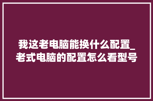 我这老电脑能换什么配置_老式电脑的配置怎么看型号 电脑配置