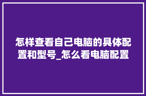 怎样查看自己电脑的具体配置和型号_怎么看电脑配置更详细一些