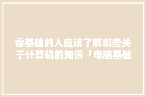 零基础的人应该了解哪些关于计算机的知识「电脑基础知识都有什么」 零基础的人应该了解哪些关于计算机的知识「电脑基础知识都有什么」 电脑基础