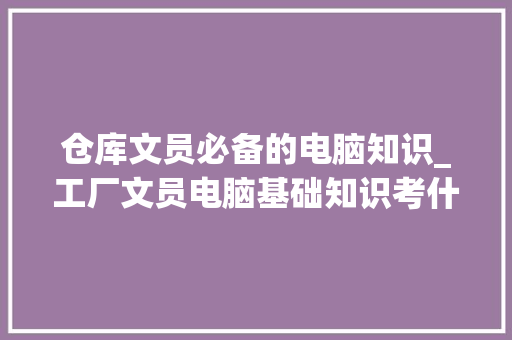 仓库文员必备的电脑知识_工厂文员电脑基础知识考什么