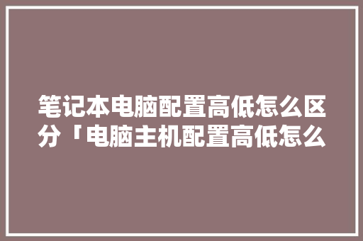 笔记本电脑配置高低怎么区分「电脑主机配置高低怎么看图解」 笔记本电脑配置高低怎么区分「电脑主机配置高低怎么看图解」 电脑基础