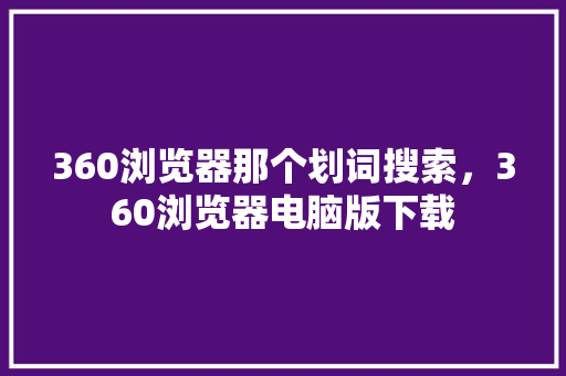 360浏览器那个划词搜索，360浏览器电脑版下载