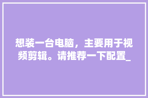 想装一台电脑，主要用于视频剪辑。请推荐一下配置_电脑怎么看配置高低视频教程