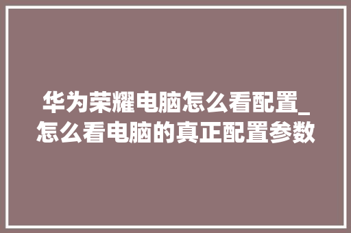 华为荣耀电脑怎么看配置_怎么看电脑的真正配置参数