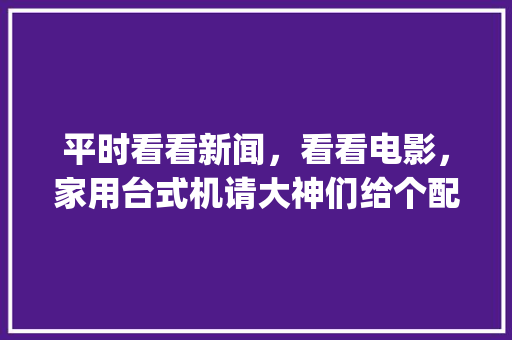 平时看看新闻，看看电影，家用台式机请大神们给个配置推荐？有啥建议_台式电脑怎么看配置视频教程
