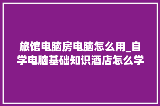 旅馆电脑房电脑怎么用_自学电脑基础知识酒店怎么学
