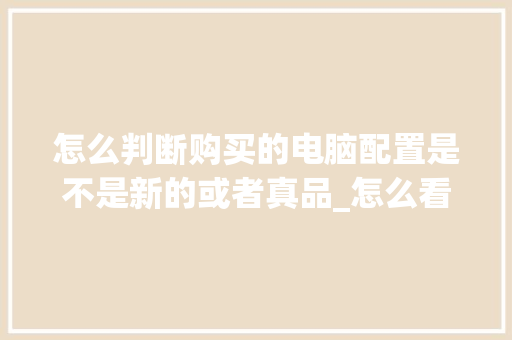 怎么判断购买的电脑配置是不是新的或者真品_怎么看买来电脑配置好不好
