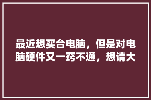 最近想买台电脑，但是对电脑硬件又一窍不通，想请大家给些建议_电脑配置基础知识