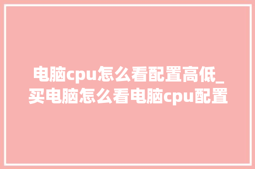 电脑cpu怎么看配置高低_买电脑怎么看电脑cpu配置参数