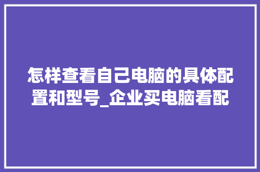 怎样查看自己电脑的具体配置和型号_企业买电脑看配置怎么看的