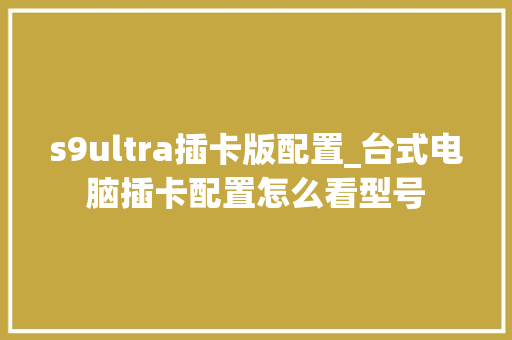 s9ultra插卡版配置_台式电脑插卡配置怎么看型号