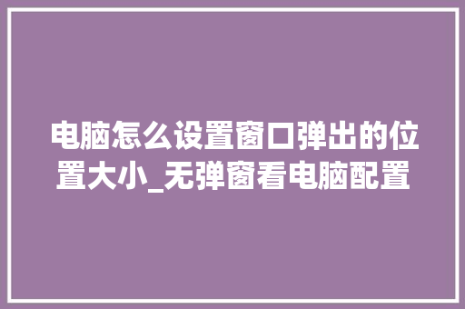 电脑怎么设置窗口弹出的位置大小_无弹窗看电脑配置怎么看的