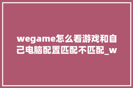 wegame怎么看游戏和自己电脑配置匹配不匹配_wegame怎么看电脑配置要求