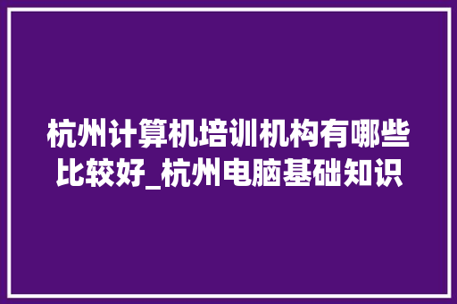 杭州计算机培训机构有哪些比较好_杭州电脑基础知识培训班