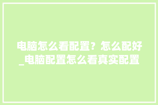 电脑怎么看配置？怎么配好_电脑配置怎么看真实配置高低