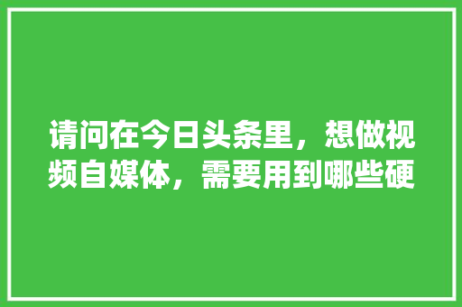 请问在今日头条里，想做视频自媒体，需要用到哪些硬件和软件_软件电脑基础知识大全