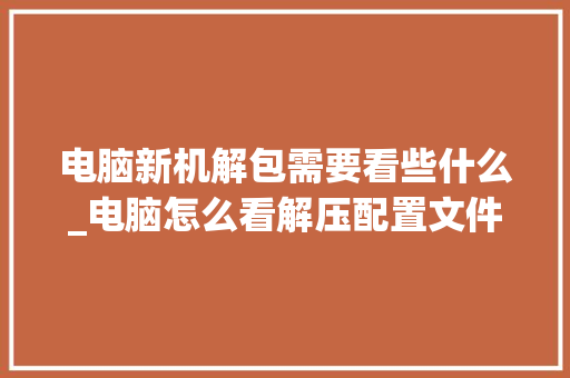 电脑新机解包需要看些什么_电脑怎么看解压配置文件 电脑新机解包需要看些什么_电脑怎么看解压配置文件