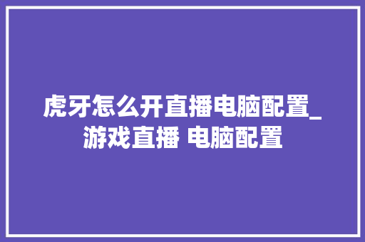 虎牙怎么开直播电脑配置_游戏直播 电脑配置