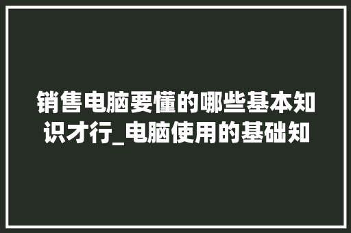 销售电脑要懂的哪些基本知识才行_电脑使用的基础知识有哪些
