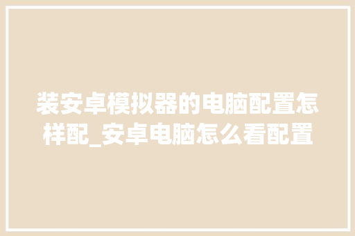 装安卓模拟器的电脑配置怎样配_安卓电脑怎么看配置参数