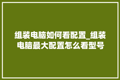 组装电脑如何看配置_组装电脑最大配置怎么看型号