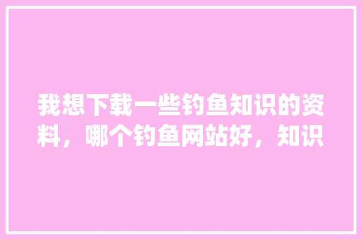 我想下载一些钓鱼知识的资料，哪个钓鱼网站好，知识比较全_网页电脑基础知识大全