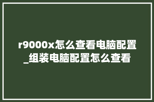 r9000x怎么查看电脑配置_组装电脑配置怎么查看