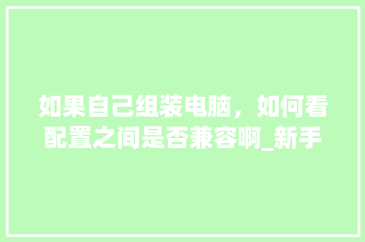 如果自己组装电脑，如何看配置之间是否兼容啊_新手怎么看组装电脑配置参数