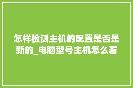怎样检测主机的配置是否是新的_电脑型号主机怎么看配置参数