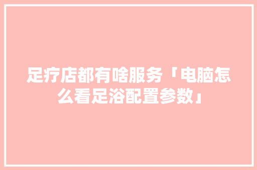 足疗店都有啥服务「电脑怎么看足浴配置参数」