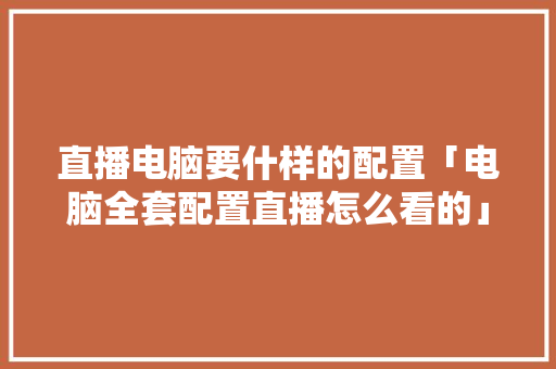 直播电脑要什样的配置「电脑全套配置直播怎么看的」 直播电脑要什样的配置「电脑全套配置直播怎么看的」 网络技术