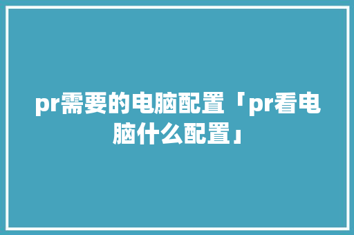 pr需要的电脑配置「pr看电脑什么配置」 pr需要的电脑配置「pr看电脑什么配置」 电脑配置