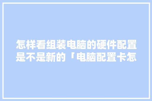 怎样看组装电脑的硬件配置是不是新的「电脑配置卡怎么看型号」 怎样看组装电脑的硬件配置是不是新的「电脑配置卡怎么看型号」 电脑故障维修