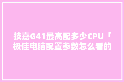 技嘉G41最高配多少CPU「极佳电脑配置参数怎么看的」 操作系统 技嘉G41最高配多少CPU「极佳电脑配置参数怎么看的」 技嘉G41最高配多少CPU「极佳电脑配置参数怎么看的」 操作系统